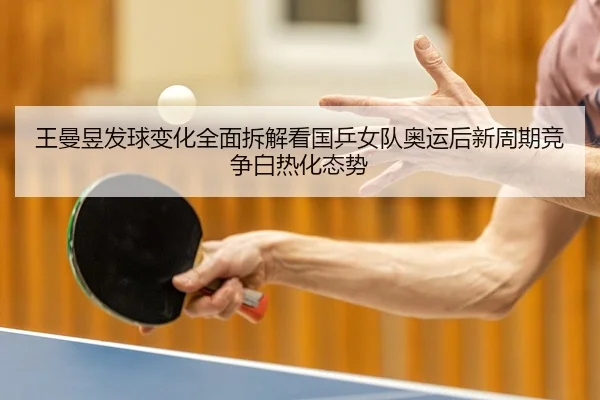 王曼昱发球变化全面拆解看国乒女队奥运后新周期竞争白热化态势