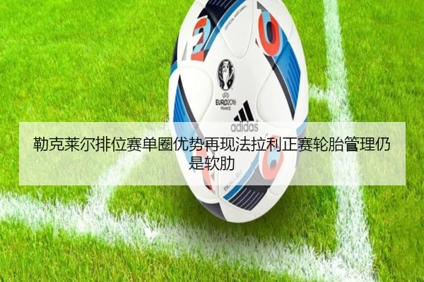 勒克莱尔排位赛单圈优势再现法拉利正赛轮胎管理仍是软肋